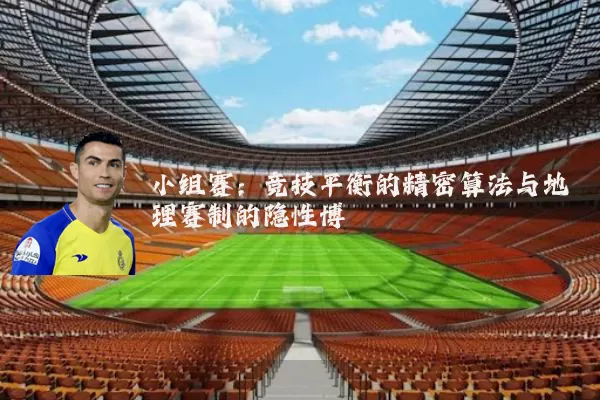 小组赛:竞技平衡的精密算法与地理赛制的隐性博弈